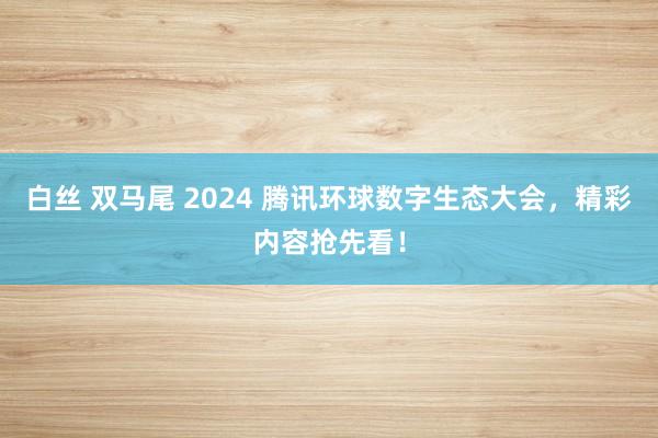 白丝 双马尾 2024 腾讯环球数字生态大会，精彩内容抢先看！