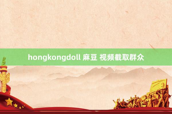 hongkongdoll 麻豆 视频截取群众