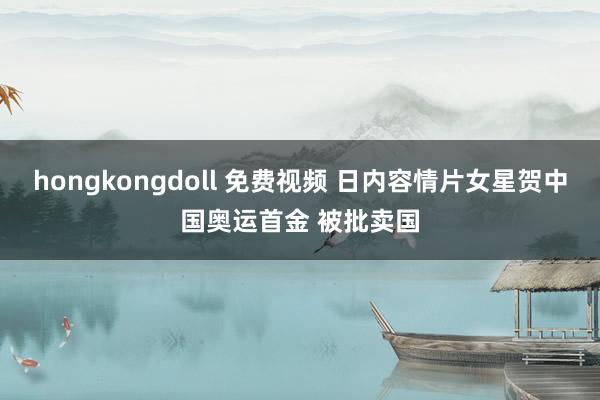 hongkongdoll 免费视频 日内容情片女星贺中国奥运首金 被批卖国