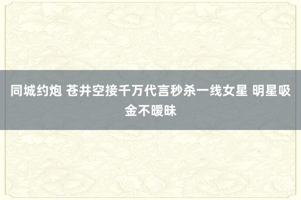 同城约炮 苍井空接千万代言秒杀一线女星 明星吸金不暧昧