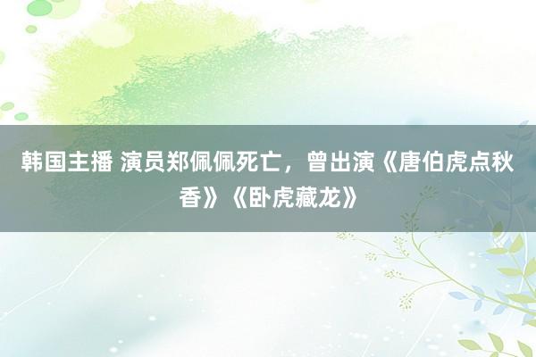 韩国主播 演员郑佩佩死亡，曾出演《唐伯虎点秋香》《卧虎藏龙》