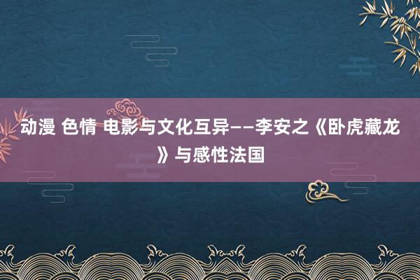 动漫 色情 电影与文化互异——李安之《卧虎藏龙》与感性法国