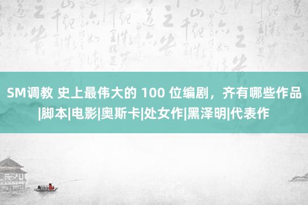 SM调教 史上最伟大的 100 位编剧，齐有哪些作品|脚本|电影|奥斯卡|处女作|黑泽明|代表作