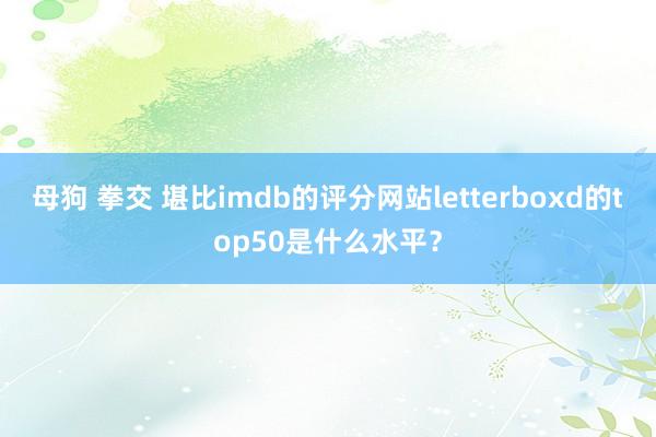 母狗 拳交 堪比imdb的评分网站letterboxd的top50是什么水平？