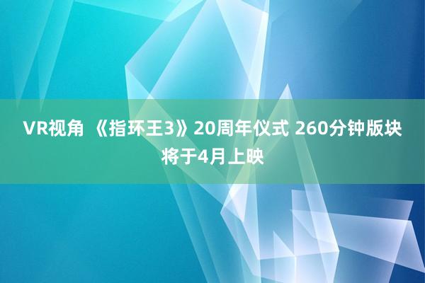 VR视角 《指环王3》20周年仪式 260分钟版块将于4月上映