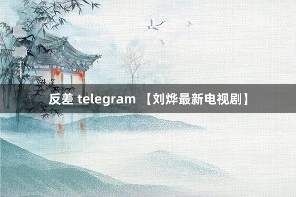 反差 telegram 【刘烨最新电视剧】