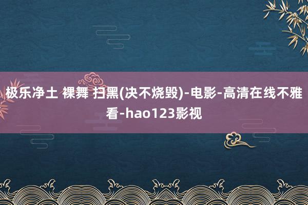 极乐净土 裸舞 扫黑(决不烧毁)-电影-高清在线不雅看-hao123影视