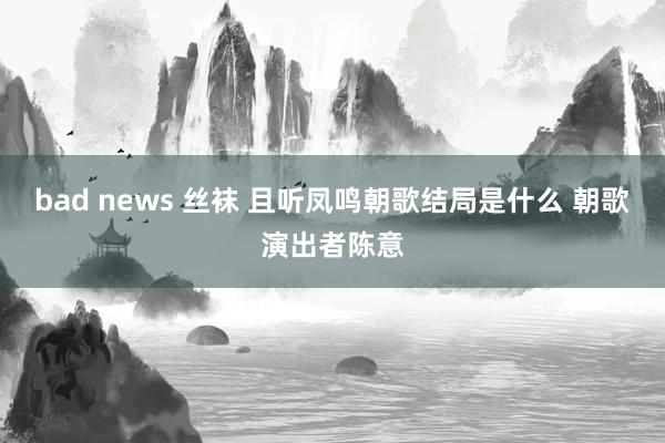 bad news 丝袜 且听凤鸣朝歌结局是什么 朝歌演出者陈意