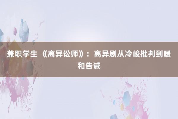 兼职学生 《离异讼师》：离异剧从冷峻批判到暖和告诫