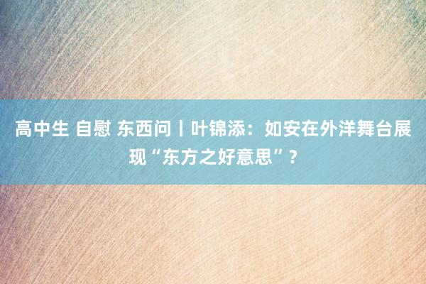 高中生 自慰 东西问丨叶锦添：如安在外洋舞台展现“东方之好意思”？