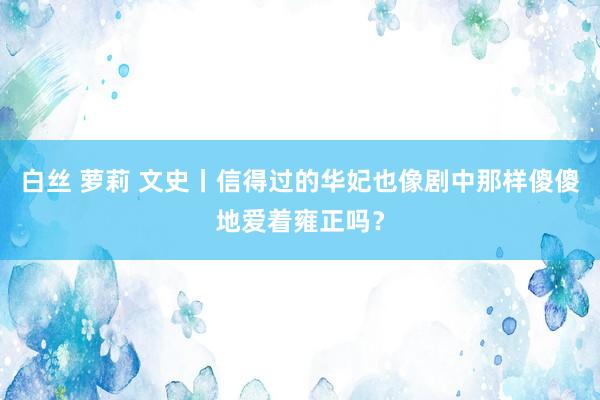 白丝 萝莉 文史丨信得过的华妃也像剧中那样傻傻地爱着雍正吗？