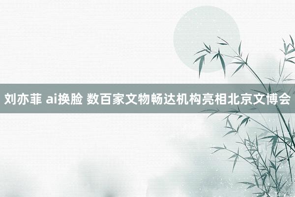 刘亦菲 ai换脸 数百家文物畅达机构亮相北京文博会