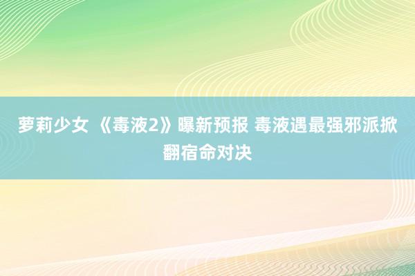 萝莉少女 《毒液2》曝新预报 毒液遇最强邪派掀翻宿命对决