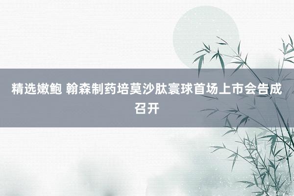 精选嫩鲍 翰森制药培莫沙肽寰球首场上市会告成召开