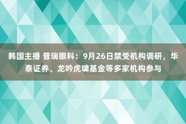 韩国主播 普瑞眼科：9月26日禁受机构调研，华泰证券、龙吟虎啸基金等多家机构参与