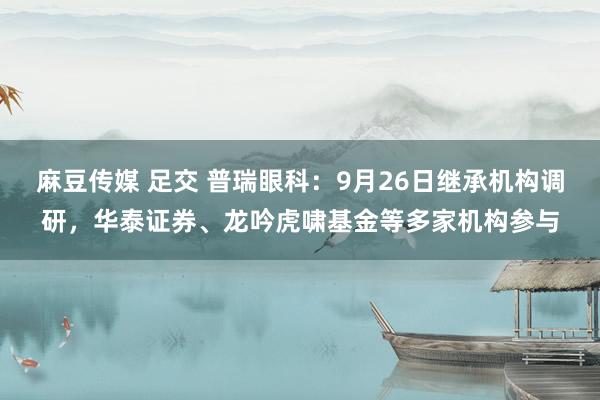 麻豆传媒 足交 普瑞眼科：9月26日继承机构调研，华泰证券、龙吟虎啸基金等多家机构参与