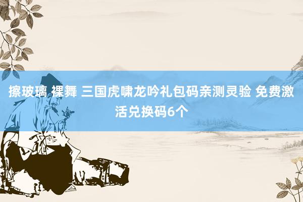 擦玻璃 裸舞 三国虎啸龙吟礼包码亲测灵验 免费激活兑换码6个