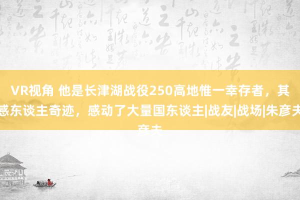 VR视角 他是长津湖战役250高地惟一幸存者，其感东谈主奇迹，感动了大量国东谈主|战友|战场|朱彦夫