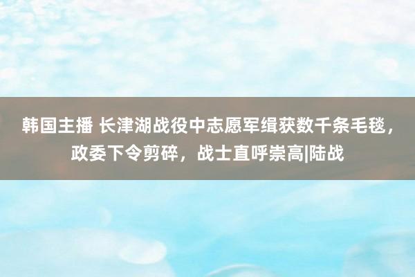 韩国主播 长津湖战役中志愿军缉获数千条毛毯，政委下令剪碎，战士直呼崇高|陆战