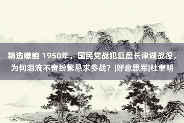 精选嫩鲍 1950年，国民党战犯复盘长津湖战役，为何泪流不啻纷繁恳求参战？|好意思军|杜聿明