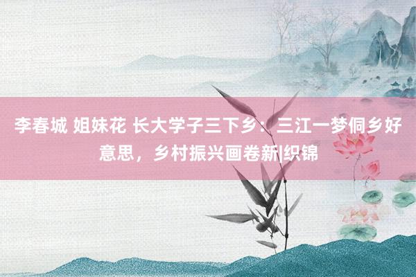 李春城 姐妹花 长大学子三下乡：三江一梦侗乡好意思，乡村振兴画卷新|织锦