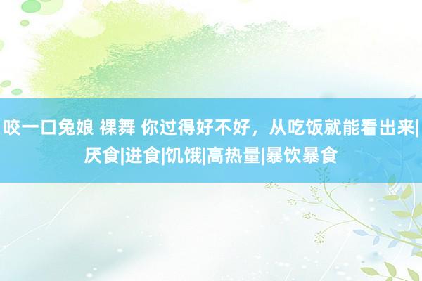 咬一口兔娘 裸舞 你过得好不好，从吃饭就能看出来|厌食|进食|饥饿|高热量|暴饮暴食