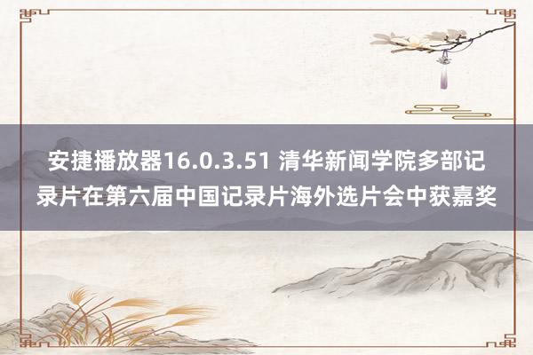 安捷播放器16.0.3.51 清华新闻学院多部记录片在第六届中国记录片海外选片会中获嘉奖